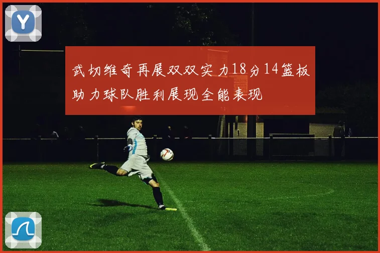 武切维奇再展双双实力18分14篮板助力球队胜利展现全能表现