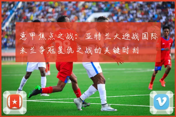 意甲焦点之战：亚特兰大迎战国际米兰争冠复仇之战的关键时刻