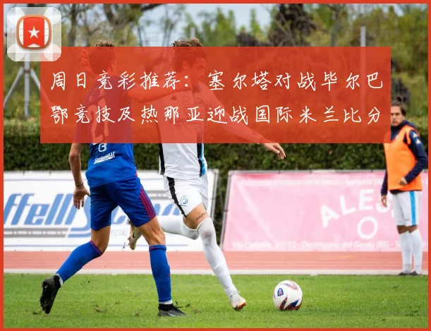 周日竞彩推荐：塞尔塔对战毕尔巴鄂竞技及热那亚迎战国际米兰比分预测
