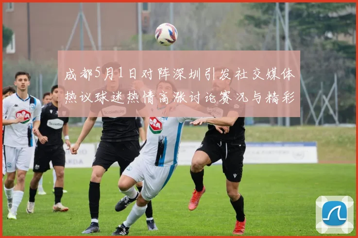 成都5月1日对阵深圳引发社交媒体热议球迷热情高涨讨论赛况与精彩瞬间