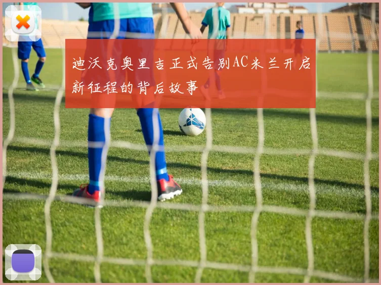 迪沃克奥里吉正式告别AC米兰开启新征程的背后故事